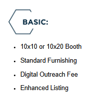 Basic: 10x10 or 10x20 Booth, Standard Funishing, Digital Outreach Fee, Enhanced Listing