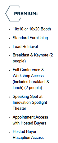 Premium: 10x10 or 10x20 Booth, Standard Funishing, Lead Retrieval, Breakfast & Keynote Access (2 people), Full Conference & Workshop Access (includes breakfast & lunch) (2 people), Speaking Spot at innovation Spotlight Theater, Appointment Access with Hosted Buyers, Hosted Buyer Reception Access