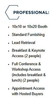 Professional: 10x10 or 10x20 Booth, Standard Funishing, Lead Retrieval, Breakfast & Keynote Access (2 people), Full Conference & Workshop Access (includes breakfast & lunch) (2 people), Appointment Access with Hosted Buyers